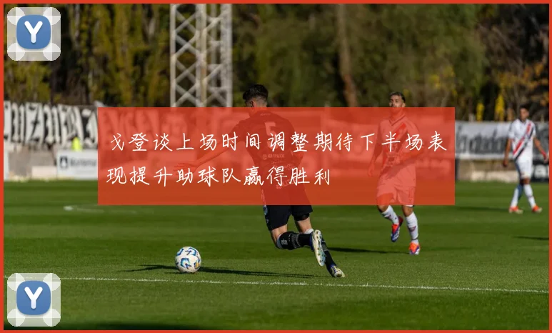 戈登谈上场时间调整期待下半场表现提升助球队赢得胜利