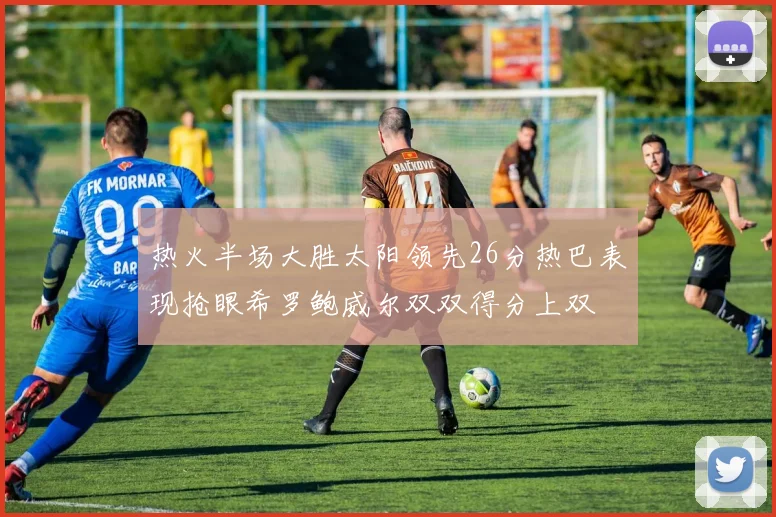 热火半场大胜太阳领先26分热巴表现抢眼希罗鲍威尔双双得分上双