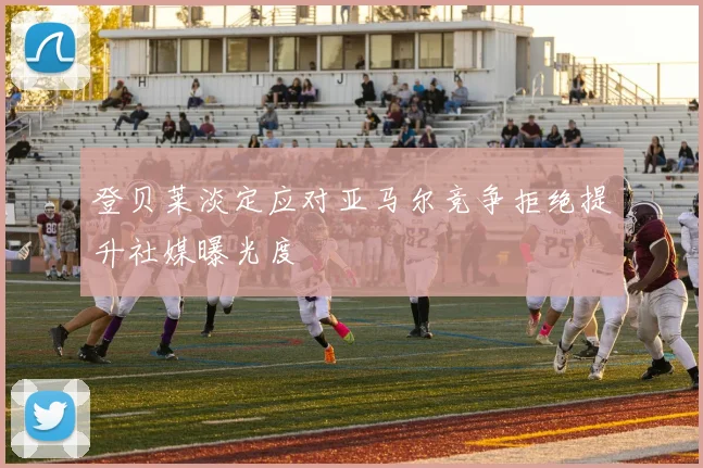 登贝莱淡定应对亚马尔竞争拒绝提升社媒曝光度