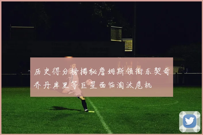 历史得分榜揭秘詹姆斯领衔东契奇乔丹库里等巨星面临淘汰危机