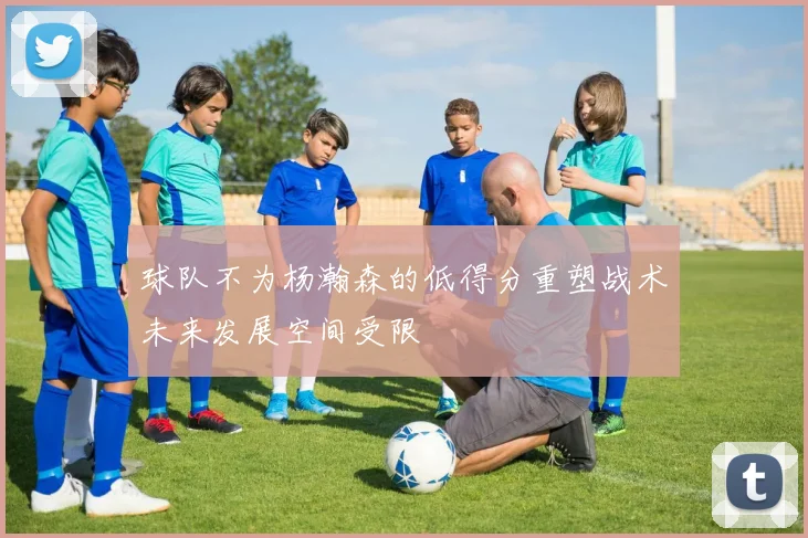 球队不为杨瀚森的低得分重塑战术未来发展空间受限
