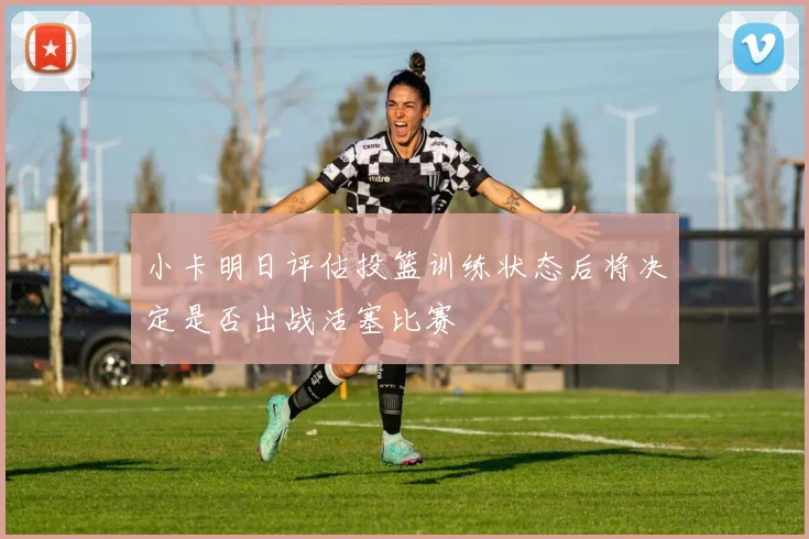 小卡明日评估投篮训练状态后将决定是否出战活塞比赛