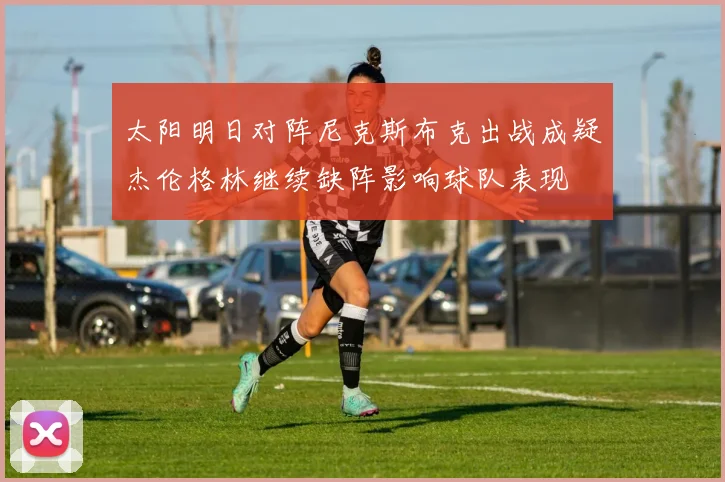 太阳明日对阵尼克斯布克出战成疑杰伦格林继续缺阵影响球队表现