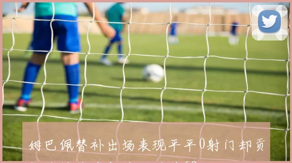 姆巴佩替补出场表现平平0射门却贡献关键传球与造犯规获69分