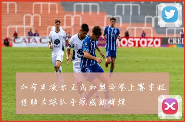 加布里埃尔正式加盟海港上赛季租借助力球队夺冠成就辉煌