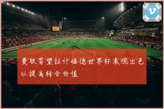 曼联寄望拉什福德世界杯表现出色以提高转会价值