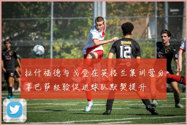 拉什福德与戈登在英格兰集训营分享巴萨经验促进球队默契提升