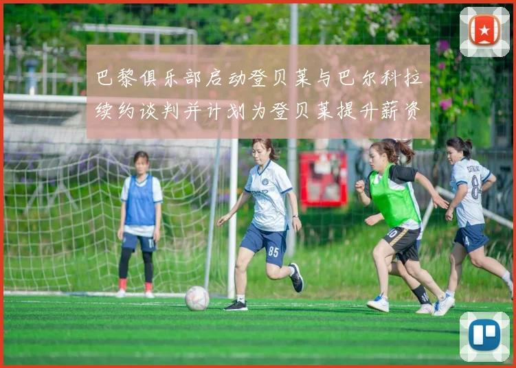 巴黎俱乐部启动登贝莱与巴尔科拉续约谈判并计划为登贝莱提升薪资待遇