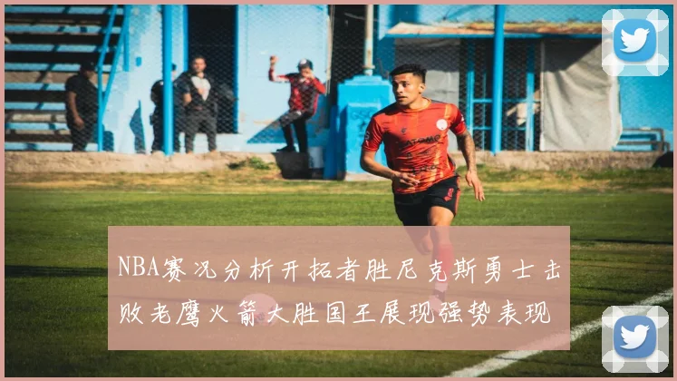 NBA赛况分析开拓者胜尼克斯勇士击败老鹰火箭大胜国王展现强势表现
